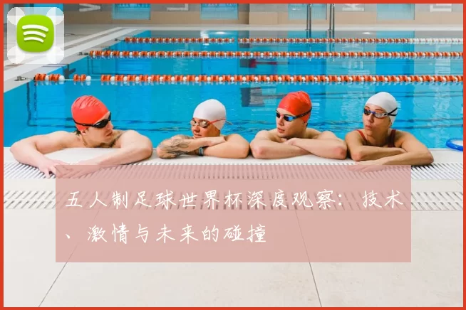 五人制足球世界杯深度观察:技术、激情与未来的碰撞