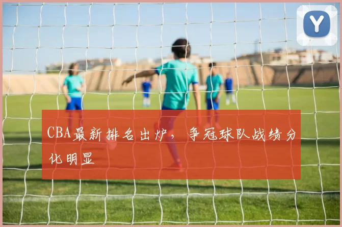 CBA最新排名出炉，争冠球队战绩分化明显