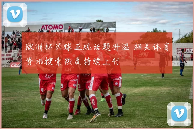 欧洲杯买球正规话题升温 相关体育资讯搜索热度持续上行