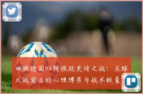 回顾德国vs阿根廷史诗之战:点球大战背后的心理博弈与战术较量