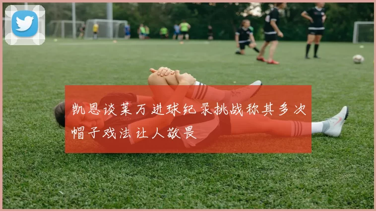 凯恩谈莱万进球纪录挑战称其多次帽子戏法让人敬畏