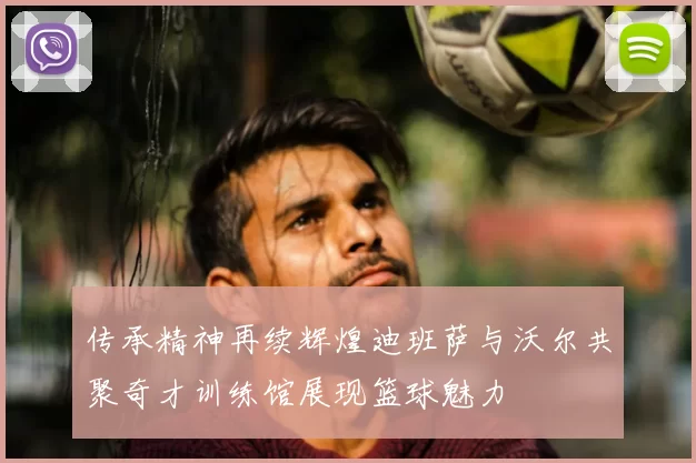 传承精神再续辉煌迪班萨与沃尔共聚奇才训练馆展现篮球魅力
