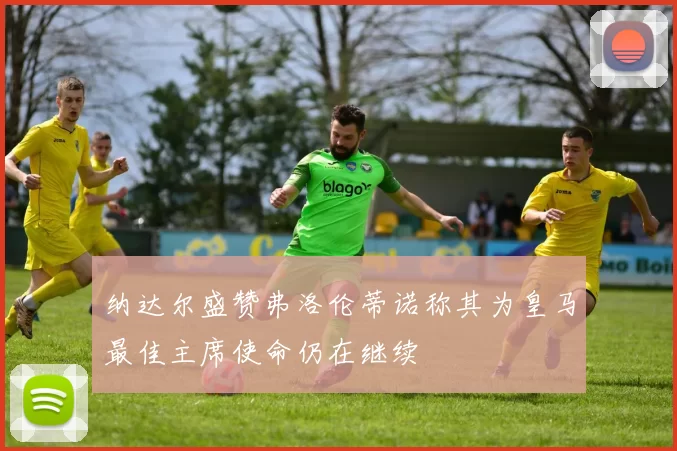 纳达尔盛赞弗洛伦蒂诺称其为皇马最佳主席使命仍在继续