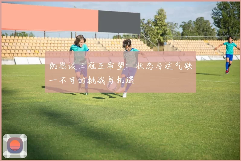 凯恩谈三冠王希望:状态与运气缺一不可的挑战与机遇