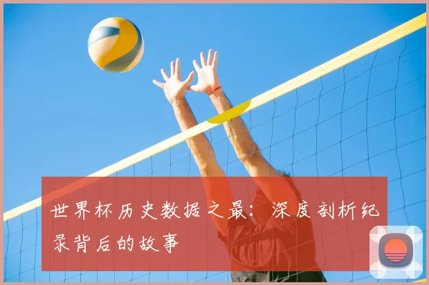 世界杯历史数据之最：深度剖析纪录背后的故事
