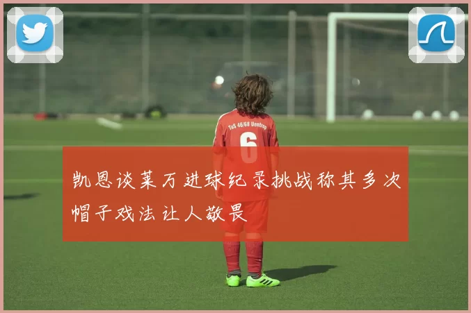 凯恩谈莱万进球纪录挑战称其多次帽子戏法让人敬畏