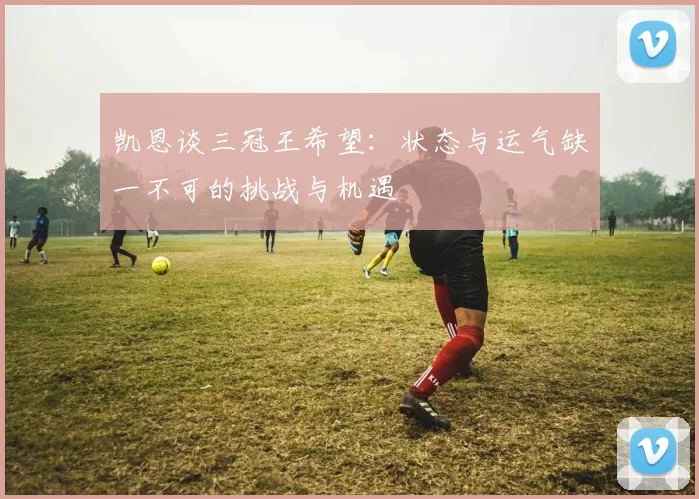 凯恩谈三冠王希望:状态与运气缺一不可的挑战与机遇