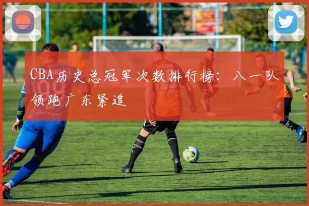 CBA历史总冠军次数排行榜:八一队领跑广东紧追