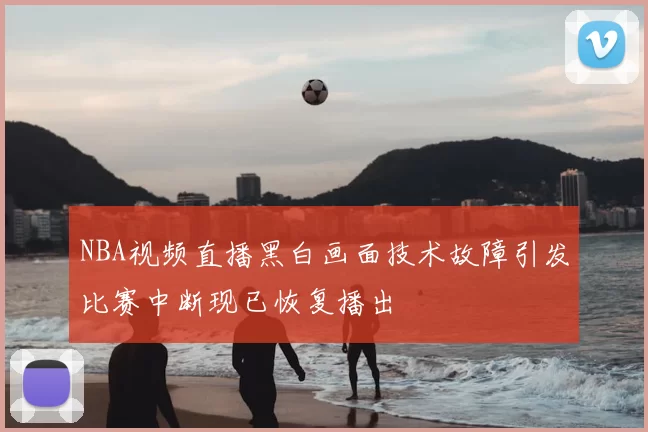 NBA视频直播黑白画面技术故障引发比赛中断现已恢复播出