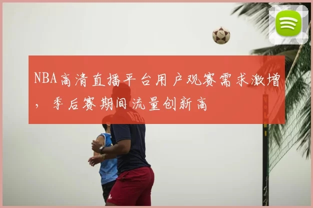 NBA高清直播平台用户观赛需求激增，季后赛期间流量创新高