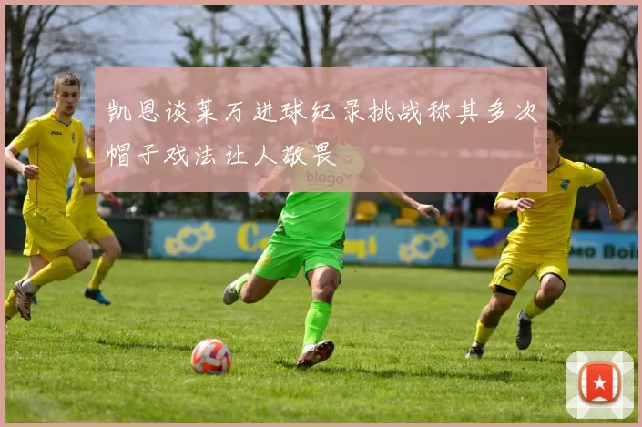 凯恩谈莱万进球纪录挑战称其多次帽子戏法让人敬畏