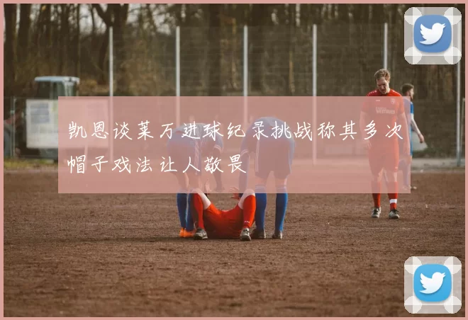 凯恩谈莱万进球纪录挑战称其多次帽子戏法让人敬畏