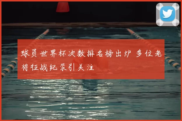 球员世界杯次数排名榜出炉 多位老将征战纪录引关注