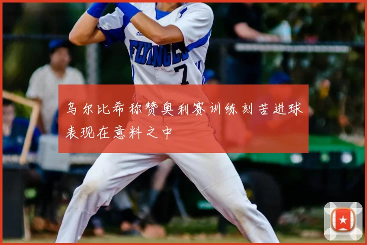 乌尔比希称赞奥利赛训练刻苦进球表现在意料之中