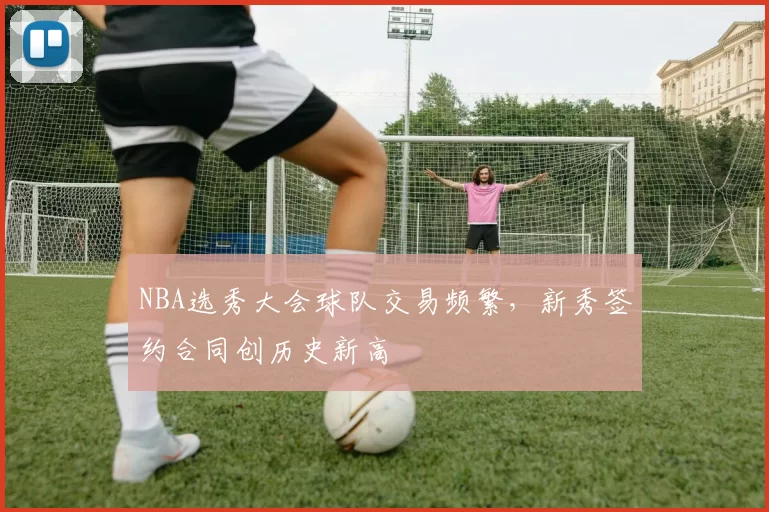 NBA选秀大会球队交易频繁,新秀签约合同创历史新高