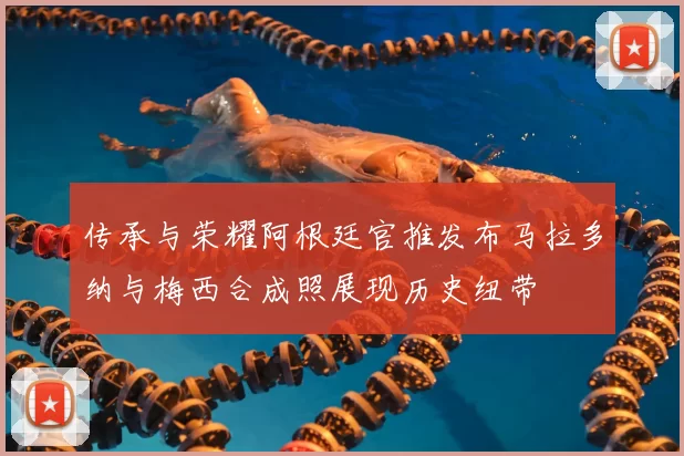 传承与荣耀阿根廷官推发布马拉多纳与梅西合成照展现历史纽带