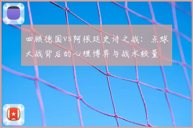 回顾德国vs阿根廷史诗之战:点球大战背后的心理博弈与战术较量