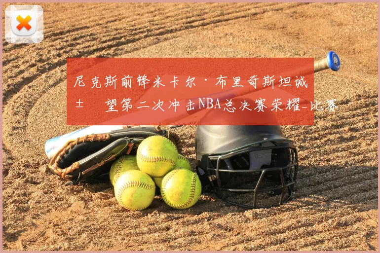 尼克斯前锋米卡尔·布里奇斯坦诚展望第二次冲击NBA总决赛荣耀_比赛_1_雄鹿