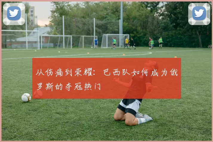 从伤痛到荣耀：巴西队如何成为俄罗斯的夺冠热门
