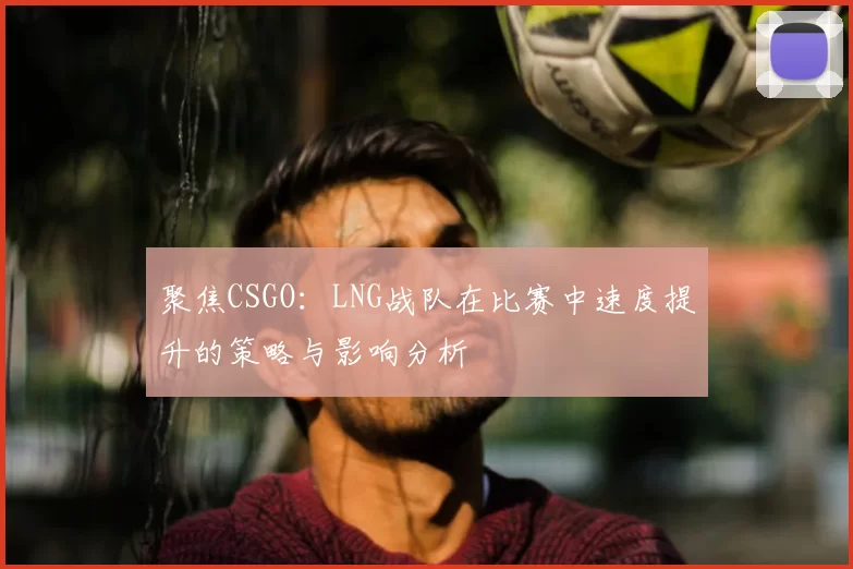 聚焦CSGO:LNG战队在比赛中速度提升的策略与影响分析