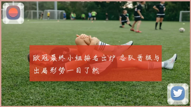 欧冠最终小组排名出炉 各队晋级与出局形势一目了然