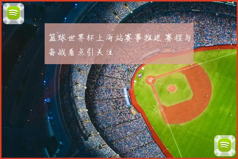 篮球世界杯上海站赛事推进 赛程与备战看点引关注