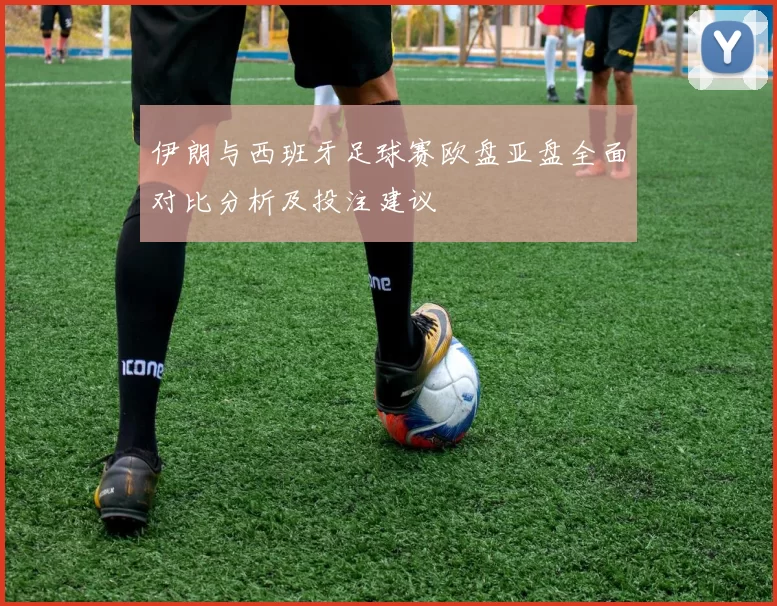 伊朗与西班牙足球赛欧盘亚盘全面对比分析及投注建议